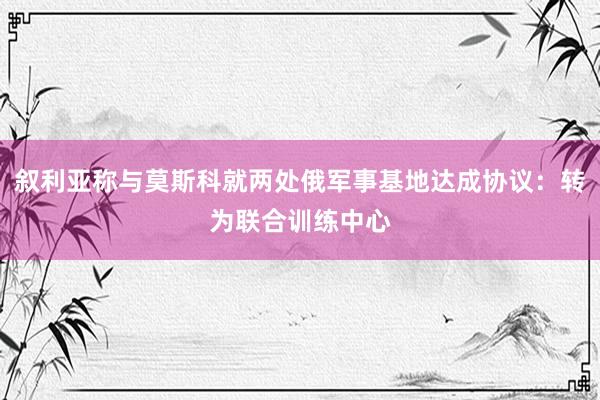 叙利亚称与莫斯科就两处俄军事基地达成协议:转为联合训练中心