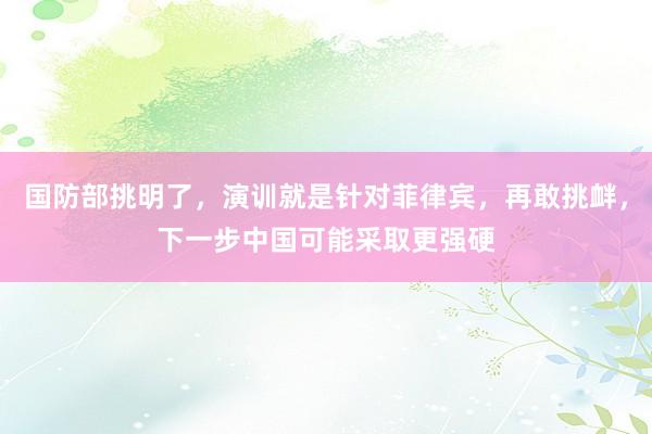 国防部挑明了，演训就是针对菲律宾，再敢挑衅，下一步中国可能采取更强硬
