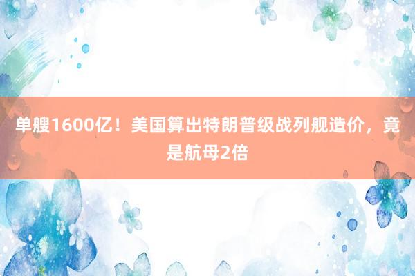 单艘1600亿！美国算出特朗普级战列舰造价，竟是航母2倍