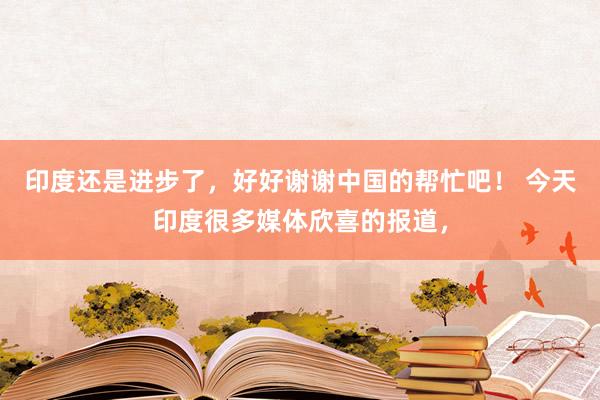 印度还是进步了，好好谢谢中国的帮忙吧！ 今天印度很多媒体欣喜的报道，