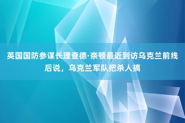 英国国防参谋长理查德·奈顿最近到访乌克兰前线后说，乌克兰军队把杀人搞