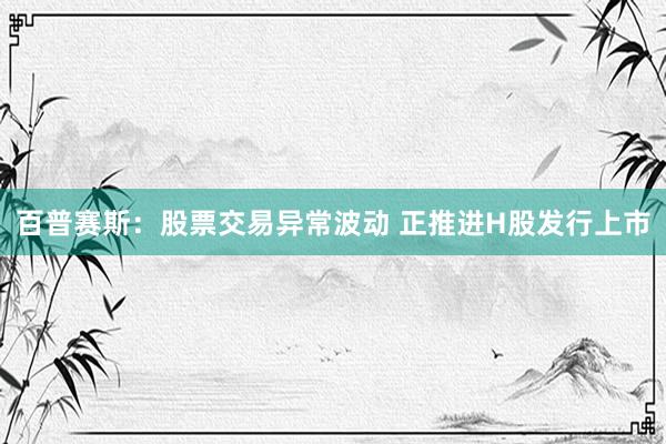 百普赛斯：股票交易异常波动 正推进H股发行上市