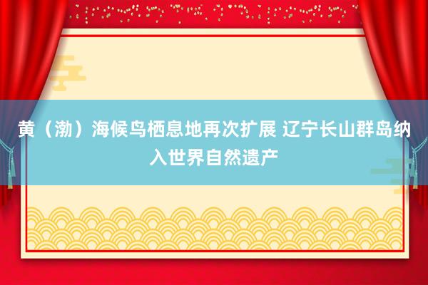 黄（渤）海候鸟栖息地再次扩展 辽宁长山群岛纳入世界自然遗产