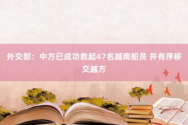 外交部：中方已成功救起47名越南船员 并有序移交越方