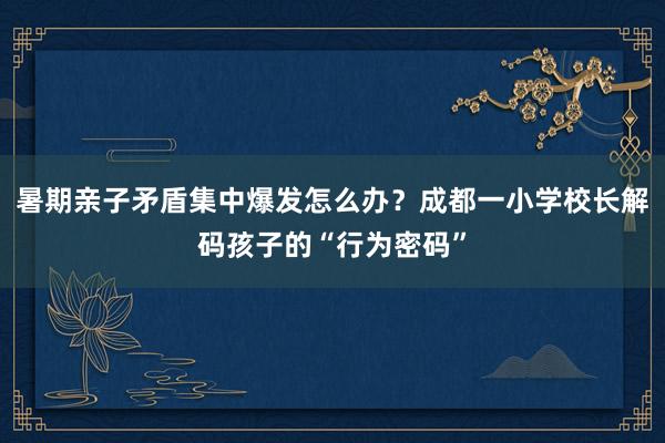暑期亲子矛盾集中爆发怎么办？成都一小学校长解码孩子的“行为密码”