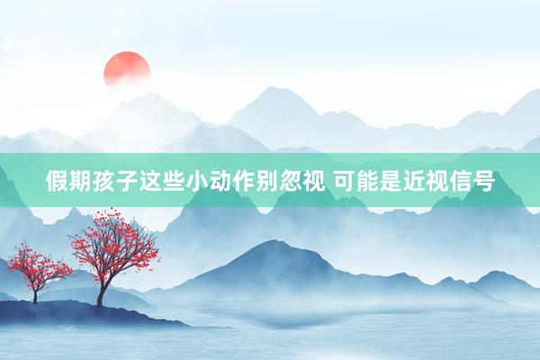 假期孩子这些小动作别忽视 可能是近视信号