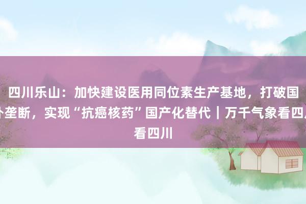 四川乐山：加快建设医用同位素生产基地，打破国外垄断，实现“抗癌核药”国产化替代｜万千气象看四川