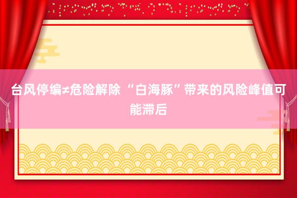 台风停编≠危险解除 “白海豚”带来的风险峰值可能滞后