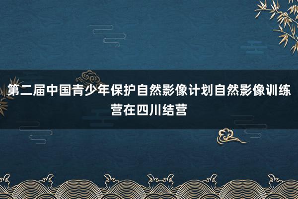 第二届中国青少年保护自然影像计划自然影像训练营在四川结营