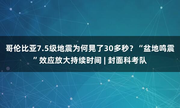 哥伦比亚7.5级地震为何晃了30多秒？“盆地鸣震”效应放大持续时间 | 封面科考队