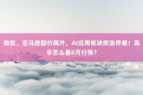 微软、亚马逊股价飙升，AI应用板块掀涨停潮！高手怎么看8月行情？