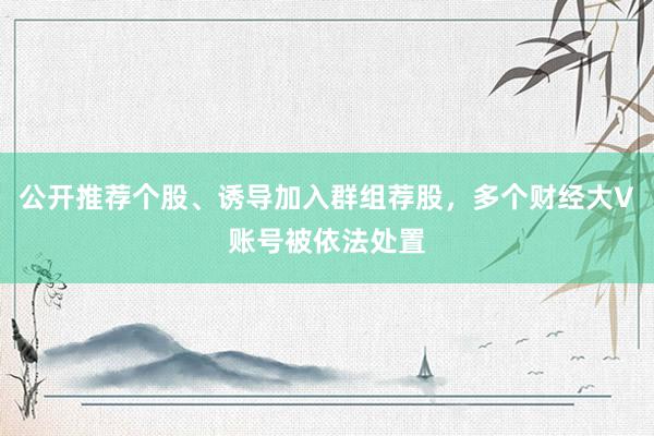 公开推荐个股、诱导加入群组荐股，多个财经大V账号被依法处置