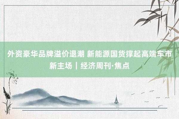 外资豪华品牌溢价退潮 新能源国货撑起高端车市新主场｜经济周刊·焦点