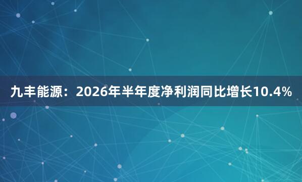 九丰能源：2026年半年度净利润同比增长10.4%