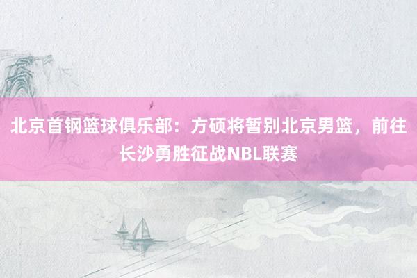北京首钢篮球俱乐部：方硕将暂别北京男篮，前往长沙勇胜征战NBL联赛