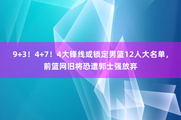 9+3！4+7！4大锋线或锁定男篮12人大名单，前篮网旧将恐遭郭士强放弃