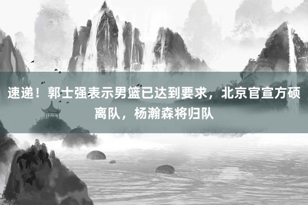 速递！郭士强表示男篮已达到要求，北京官宣方硕离队，杨瀚森将归队