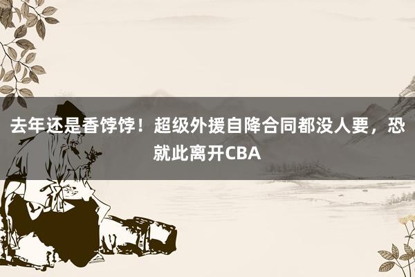 去年还是香饽饽！超级外援自降合同都没人要，恐就此离开CBA