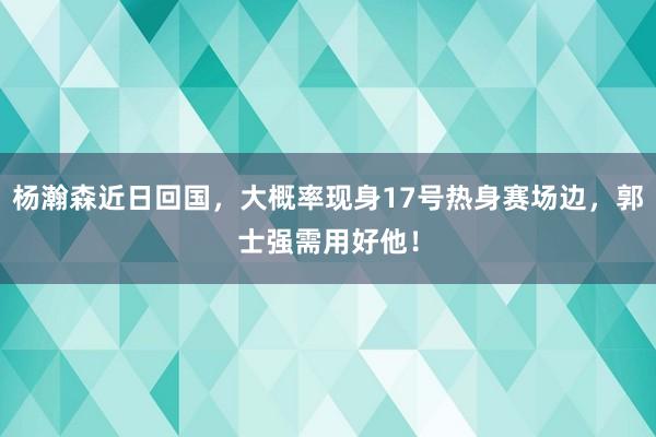 杨瀚森近日回国，大概率现身17号热身赛场边，郭士强需用好他！