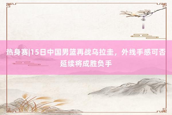 热身赛|15日中国男篮再战乌拉圭，外线手感可否延续将成胜负手