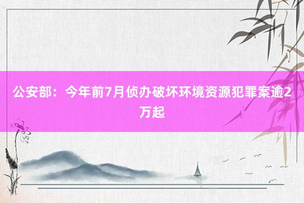 公安部：今年前7月侦办破坏环境资源犯罪案逾2万起