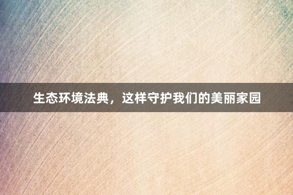 生态环境法典，这样守护我们的美丽家园