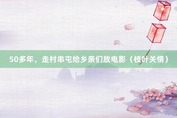50多年，走村串屯给乡亲们放电影（枝叶关情）