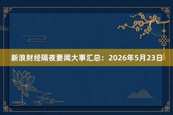 新浪财经隔夜要闻大事汇总：2026年5月23日