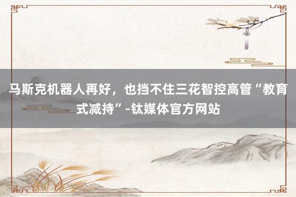 马斯克机器人再好，也挡不住三花智控高管“教育式减持”-钛媒体官方网站