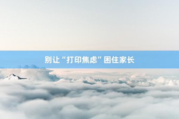 别让“打印焦虑”困住家长