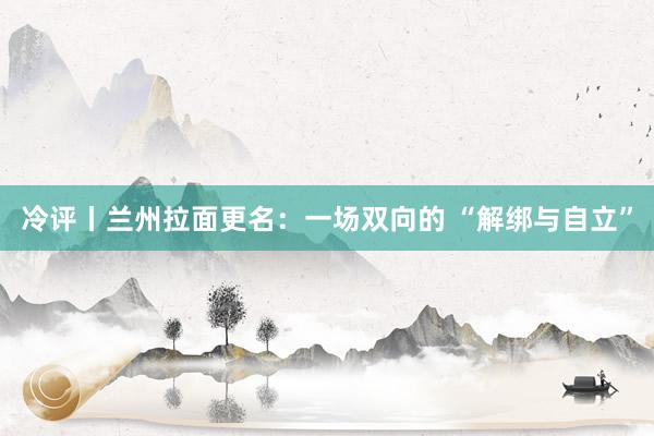 冷评丨兰州拉面更名：一场双向的 “解绑与自立”