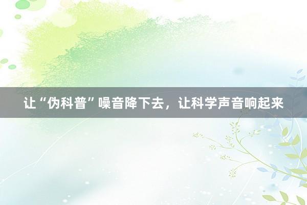 让“伪科普”噪音降下去，让科学声音响起来