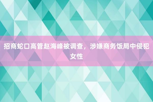 招商蛇口高管赵海峰被调查，涉嫌商务饭局中侵犯女性