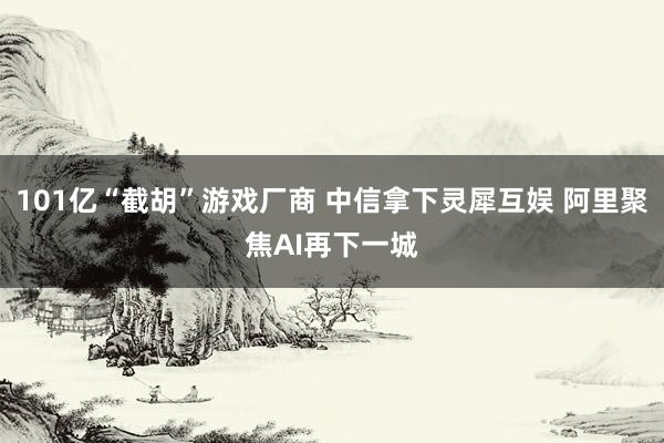 101亿“截胡”游戏厂商 中信拿下灵犀互娱 阿里聚焦AI再下一城