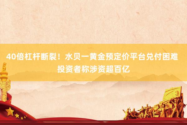 40倍杠杆断裂！水贝一黄金预定价平台兑付困难 投资者称涉资超百亿