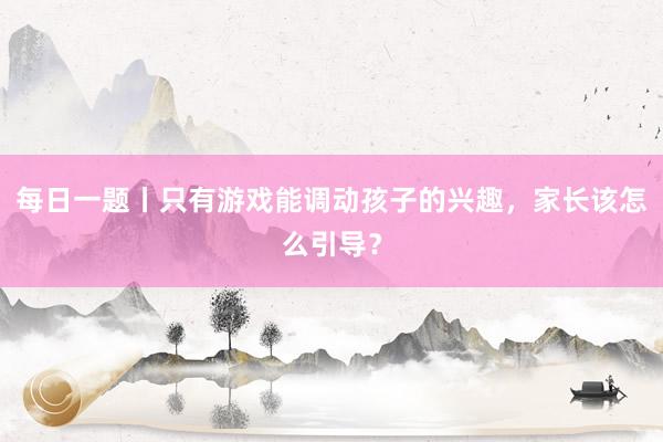 每日一题丨只有游戏能调动孩子的兴趣，家长该怎么引导？