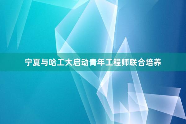 宁夏与哈工大启动青年工程师联合培养