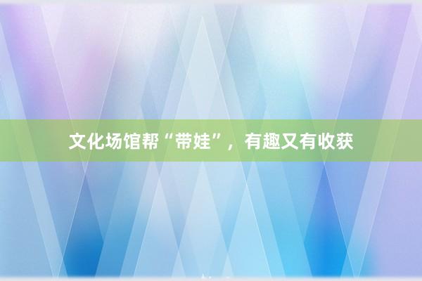 文化场馆帮“带娃”，有趣又有收获