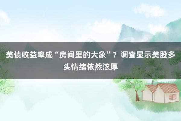 美债收益率成“房间里的大象”？调查显示美股多头情绪依然浓厚