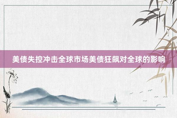 美债失控冲击全球市场美债狂飙对全球的影响