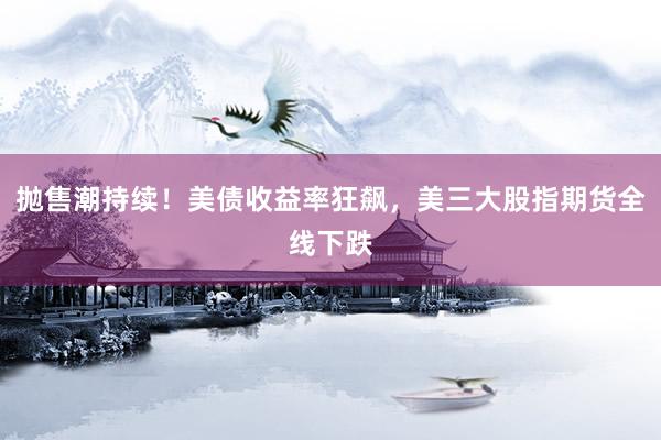 抛售潮持续！美债收益率狂飙，美三大股指期货全线下跌