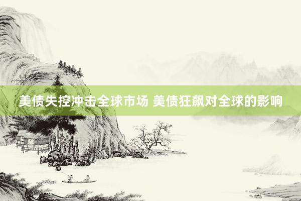 美债失控冲击全球市场 美债狂飙对全球的影响