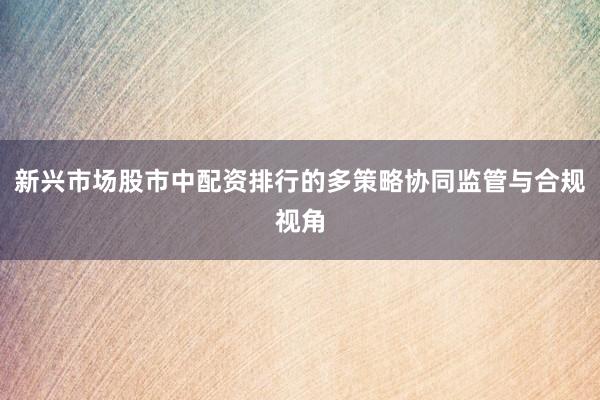 新兴市场股市中配资排行的多策略协同监管与合规视角