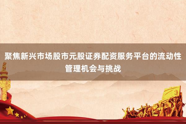 聚焦新兴市场股市元股证券配资服务平台的流动性管理机会与挑战