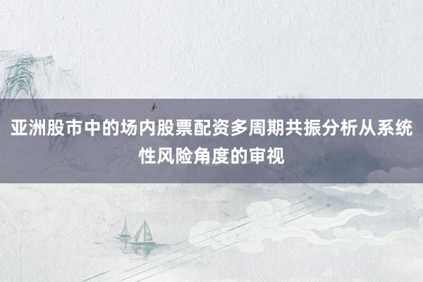 亚洲股市中的场内股票配资多周期共振分析从系统性风险角度的审视