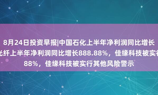 8月24日投资早报|中国石化上半年净利润同比增长19.3%，长飞光纤上半年净利润同比增长888.88%，佳缘科技被实行其他风险警示