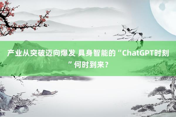产业从突破迈向爆发 具身智能的“ChatGPT时刻”何时到来?