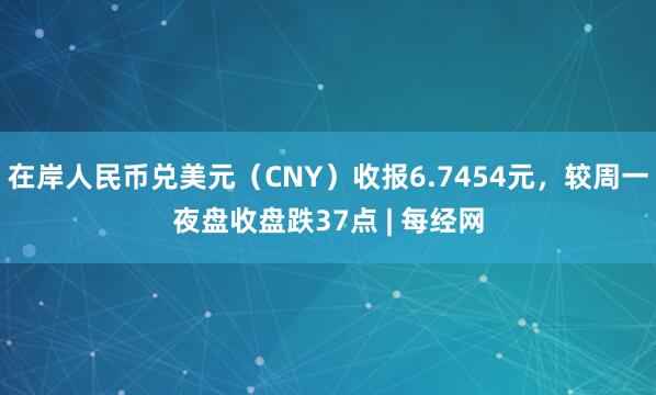 在岸人民币兑美元（CNY）收报6.7454元，较周一夜盘收盘跌37点 | 每经网