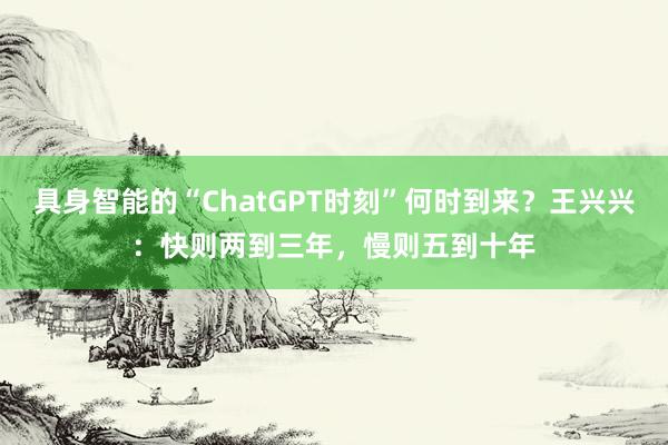 具身智能的“ChatGPT时刻”何时到来？王兴兴：快则两到三年，慢则五到十年