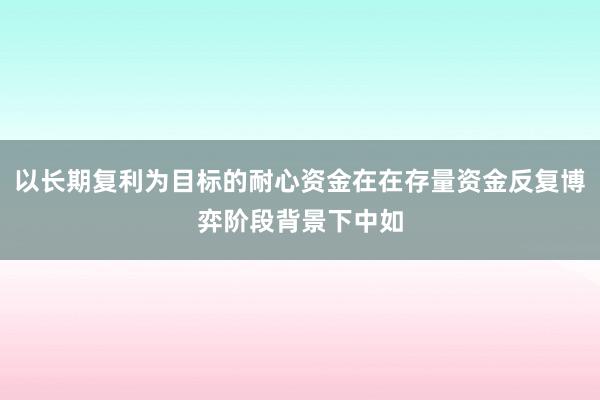 以长期复利为目标的耐心资金在在存量资金反复博弈阶段背景下中如